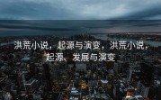 洪荒小说，起源与演变，洪荒小说，起源、发展与演变