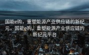 国能e购，重塑能源产业供应链的新纪元，国能e购，重塑能源产业供应链的新纪元平台