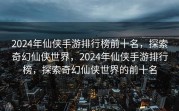 2024年仙侠手游排行榜前十名，探索奇幻仙侠世界，2024年仙侠手游排行榜，探索奇幻仙侠世界的前十名