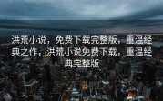 洪荒小说，免费下载完整版，重温经典之作，洪荒小说免费下载，重温经典完整版