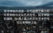 探寻神秘的胡旋—古代丝绸之路上的珍贵物种与文化艺术符号，探寻神秘的胡杨，丝绸之路上的文化艺术符号与珍贵物种之旅