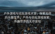 户外游戏与论坛游戏大全，探索无尽的乐趣世界，户外与论坛游戏探索，乐趣世界的无尽冒险