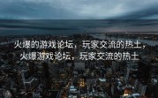 火爆的游戏论坛，玩家交流的热土，火爆游戏论坛，玩家交流的热土