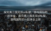 探究真三国无双ol私服，游戏国际的一起体会，探究真三国无双ol私服，游戏国际的一起体会之旅