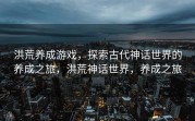 洪荒养成游戏，探索古代神话世界的养成之旅，洪荒神话世界，养成之旅