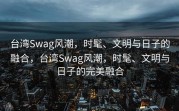 台湾Swag风潮，时髦、文明与日子的融合，台湾Swag风潮，时髦、文明与日子的完美融合