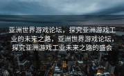 亚洲世界游戏论坛，探究亚洲游戏工业的未来之路，亚洲世界游戏论坛，探究亚洲游戏工业未来之路的盛会