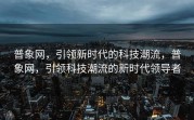 普象网，引领新时代的科技潮流，普象网，引领科技潮流的新时代领导者