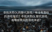 寻找洪荒OL的替代游戏，有没有类似的游戏体验？寻找洪荒OL替代游戏，有哪些类似的游戏体验？