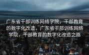 广东省干部训练网络学院，干部教育的数字化改造，广东省干部训练网络学院，干部教育的数字化改造之路