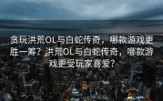 贪玩洪荒OL与白蛇传奇，哪款游戏更胜一筹？洪荒OL与白蛇传奇，哪款游戏更受玩家喜爱？