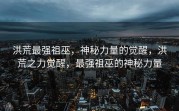 洪荒最强祖巫，神秘力量的觉醒，洪荒之力觉醒，最强祖巫的神秘力量