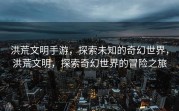 洪荒文明手游，探索未知的奇幻世界，洪荒文明，探索奇幻世界的冒险之旅