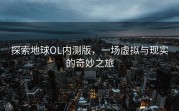 探索地球OL内测版，一场虚拟与现实的奇妙之旅
