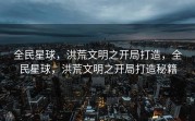 全民星球，洪荒文明之开局打造，全民星球，洪荒文明之开局打造秘籍