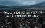 地球OL，下载难题的探索与解决，地球OL，下载难题的探索与解决