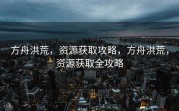 方舟洪荒，资源获取攻略，方舟洪荒，资源获取全攻略