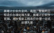 晨曦计价软件官网，高效、智能的工程造价办理处理方案，晨曦计价软件官网，高效智能工程造价办理一站式处理方案