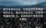 豪华车游戏论坛，玩家互动与热情磕碰的乐土，豪华车游戏论坛，玩家热情磕碰的乐土，互动体会尽享豪华轿车国际