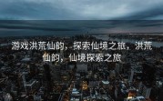 游戏洪荒仙韵，探索仙境之旅，洪荒仙韵，仙境探索之旅