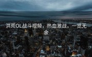 洪荒OL战斗视频，热血激战，一览无余