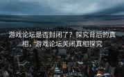 游戏论坛是否封闭了？探究背后的真相，游戏论坛关闭真相探究