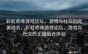 彩虹奇缘游戏论坛，游戏与社交的完美结合，彩虹奇缘游戏论坛，游戏与社交的无缝融合体验