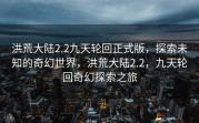 洪荒大陆2.2九天轮回正式版，探索未知的奇幻世界，洪荒大陆2.2，九天轮回奇幻探索之旅