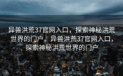 异兽洪荒37官网入口，探索神秘洪荒世界的门户，异兽洪荒37官网入口，探索神秘洪荒世界的门户