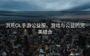 洪荒OL手游公益服，游戏与公益的完美结合