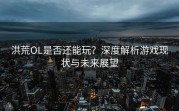 洪荒OL是否还能玩？深度解析游戏现状与未来展望