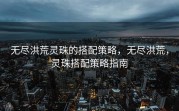 无尽洪荒灵珠的搭配策略，无尽洪荒，灵珠搭配策略指南