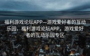 福利游戏论坛APP—游戏爱好者的互动乐园，福利游戏论坛APP，游戏爱好者的互动乐园专区
