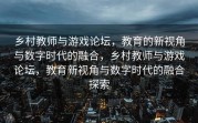 乡村教师与游戏论坛，教育的新视角与数字时代的融合，乡村教师与游戏论坛，教育新视角与数字时代的融合探索
