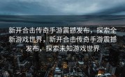 新开合击传奇手游震撼发布，探索全新游戏世界，新开合击传奇手游震撼发布，探索未知游戏世界