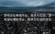 游戏论坛审阅作业，探求与应战，游戏论坛审阅作业，探求与应战的谈论