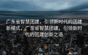 广东省智慧团建，引领新时代的团建新模式，广东省智慧团建，引领新时代的团建创新之道