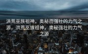 洪荒巫族祖神，奥秘而强壮的力气之源，洪荒巫族祖神，奥秘强壮的力气之源