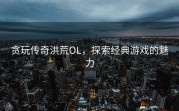 贪玩传奇洪荒OL，探索经典游戏的魅力