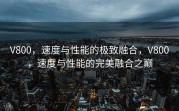 V800，速度与性能的极致融合，V800，速度与性能的完美融合之巅