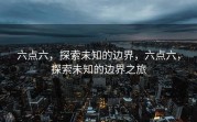 六点六，探索未知的边界，六点六，探索未知的边界之旅