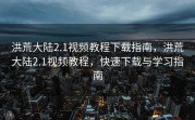 洪荒大陆2.1视频教程下载指南，洪荒大陆2.1视频教程，快速下载与学习指南