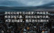 游戏论坛端午活动盛宴，共庆佳节，畅享游戏乐趣，游戏论坛端午庆典，共赏活动盛宴，畅享游戏乐趣时光