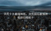 洪荒十大最强神祇，洪荒国际最强神祇排行榜前十
