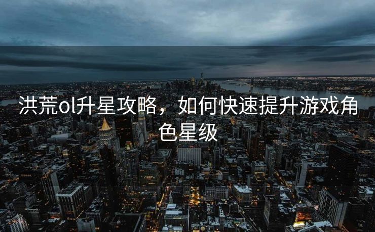 洪荒ol升星攻略,如何快速提升游戏角色星级 洪荒ol升星攻略,如何快速提升游戏角色星级