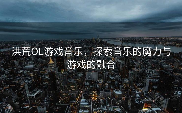 洪荒OL游戏音乐，探索音乐的魔力与游戏的融合