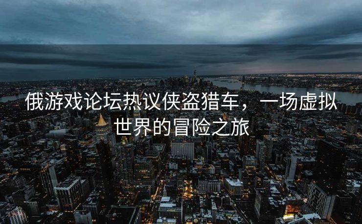 俄游戏论坛热议侠盗猎车，一场虚拟世界的冒险之旅