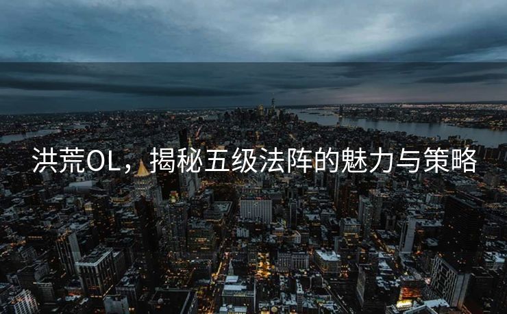 洪荒OL,揭秘五级法阵的魅力与策略 洪荒OL,揭秘五级法阵的魅力与策略