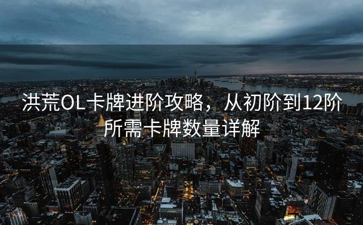洪荒OL卡牌进阶攻略,从初阶到12阶所需卡牌数量详解 洪荒OL卡牌进阶攻略,从初阶到12阶所需卡牌数量详解